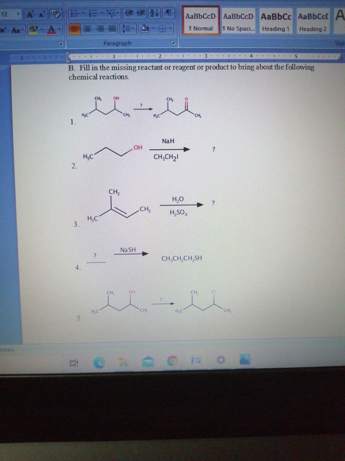 12
AA EE
AaBbCcD AaBbCcD
AaBbCc AaBbCcf A
x' Aa
T Normal
T No Spac... Heading 1
Heading 2
Paragraph
Styl
3
1.
4.
B. Fill in the missing reactant or reagent or product to bring about the following
chemical reactions.
CH,
CH,
HC
1.
CH
NaH
OH
H.C
CH;CH21
2.
CH,
H,O
CH,
H,SO,
H;C
Na SH
CH,CH,CH,SH
CH,
CH,
H.C
CH,
CH,
pines)
3.
4.
5.
