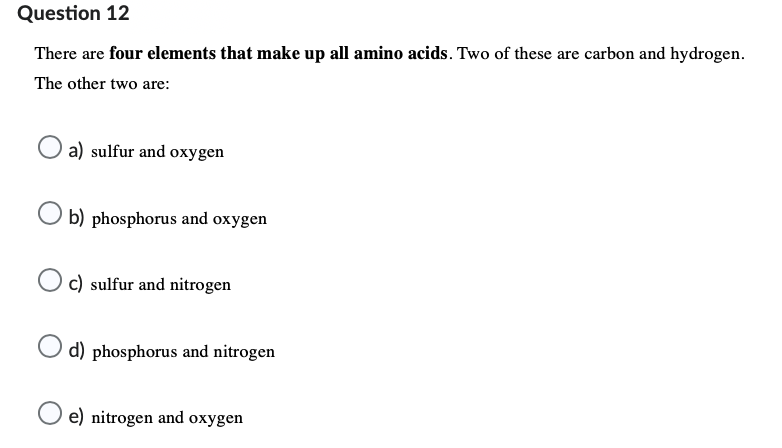 Question 12
There are four elements that make up all amino acids. Two of these are carbon and hydrogen.
The other two are:
a) sulfur and oxygen
Ob) phosphorus and oxygen
Oc) sulfur and nitrogen
d) phosphorus and nitrogen
O e) nitrogen and oxygen