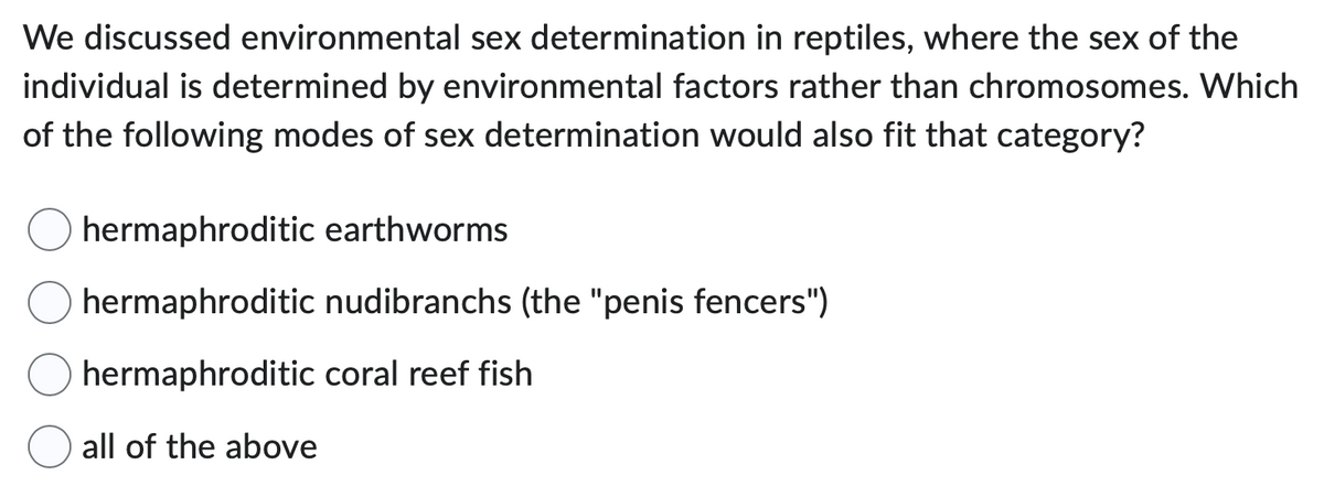 We discussed environmental sex determination in reptiles, where the sex of the
individual is determined by environmental factors rather than chromosomes. Which
of the following modes of sex determination would also fit that category?
hermaphroditic earthworms
hermaphroditic
hermaphroditic
all of the above
nudibranchs (the "penis fencers")
coral reef fish