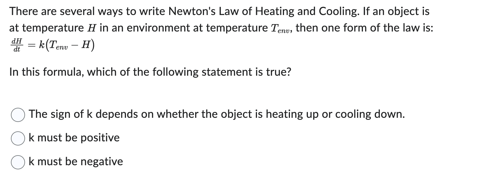There are several ways to write Newton's Law of Heating and Cooling. If an object is
at temperature H in an environment at temperature Tenu, then one form of the law is:
= k(Tenv – H)
dH
-
dt
In this formula, which of the following statement is true?
The sign of k depends on whether the object is heating up or cooling down.
k must be positive
k must be negative