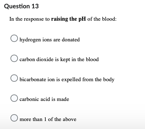 Question 13
In the response to raising the pH of the blood:
hydrogen ions are donated
carbon dioxide is kept in the blood
O bicarbonate ion is expelled from the body
O carbonic acid is made
O more than 1 of the above