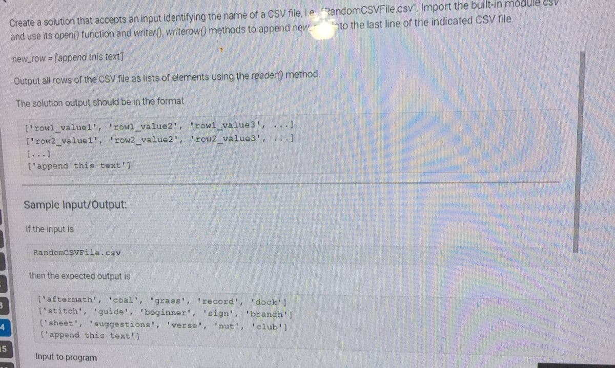 3
4
15
Create a solution that accepts an input identifying the name of a CSV file, ie RandomCSVFile.csv. Import the built-in module osv
into the last line of the indicated CSV file
and use its open() function and writer(), writerow() methods to append new
new_row = ['append this text]
Output all rows of the CSV file as lists of elements using the reader() method.
The solution output should be in the format
['rowl_valuel', 'rowl_value2", "rowl_value3', ..
['row2_valuel', 'row2_value2', 'cow2_value3!
[...]
['append this text']
Sample Input/Output:
If the input is
RandomCSVFile.csv
then the expected output is
['aftermath', 'coal', 'grass', 'record', 'dock']
['stitch', 'guide', 'beginner', 'sign', 'branch']
['sheet', suggestions', 'verse', 'nut', 'club']
['append this text']
Input to program