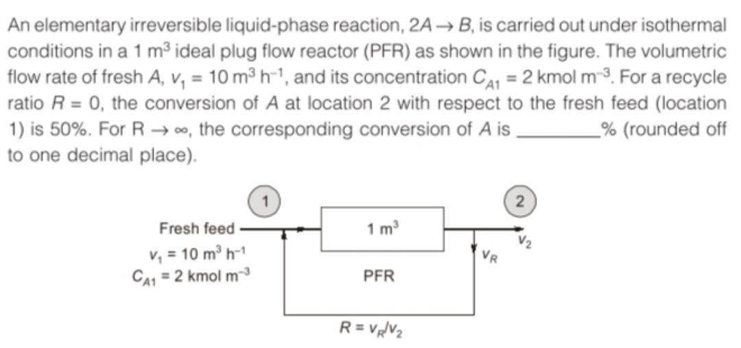 An elementary irreversible liquid-phase reaction, 2A→ B, is carried out under isothermal
conditions in a 1 m³ ideal plug flow reactor (PFR) as shown in the figure. The volumetric
flow rate of fresh A, v, = 10 m3 h-1, and its concentration CI = 2 kmol m-3. For a recycle
ratio R = 0, the conversion of A at location 2 with respect to the fresh feed (location
1) is 50%. For R → 00, the corresponding conversion of A is,
to one decimal place).
_% (rounded off
Fresh feed
1 m3
v, = 10 m h-1
CA1 = 2 kmol m3
PFR
R= VV2
