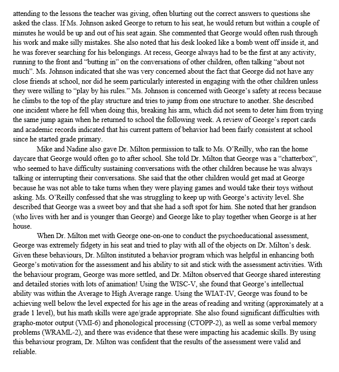 attending to the lessons the teacher was giving, often blurting out the correct answers to questions she
asked the class. If Ms. Johnson asked George to return to his seat, he would return but within a couple of
minutes he would be up and out of his seat again. She commented that George would often rush through
his work and make silly mistakes. She also noted that his desk looked like a bomb went off inside it, and
he was forever searching for his belongings. At recess, George always had to be the first at any activity,
running to the front and "butting in" on the conversations of other children, often talking about not
much". Ms. Johnson indicated that she was very concerned about the fact that George did not have any
close friends at school, nor did he seem particularly interested in engaging with the other children unless
they were willing to "play by his rules." Ms. Johnson is concerned with George's safety at recess because
he climbs to the top of the play structure and tries to jump from one structure to another. She described
one incident where he fell when doing this, breaking his arm, which did not seem to deter him from trying
the same jump again when he returned to school the following week. A review of George's report cards
and academic records indicated that his current pattern of behavior had been fairly consistent at school
since he started grade primary.
Mike and Nadine also gave Dr. Milton permission to talk to Ms. O'Reilly, who ran the home
daycare that George would often go to after school. She told Dr. Milton that George was a "chatterbox",
who seemed to have difficulty sustaining conversations with the other children because he was always
talking or interrupting their conversations. She said that the other children would get mad at George
because he was not able to take turns when they were playing games and would take their toys without
asking. Ms. O'Reilly confessed that she was struggling to keep up with George's activity level. She
described that George was a sweet boy and that she had a soft spot for him. She noted that her grandson
(who lives with her and is younger than George) and George like to play together when George is at her
house.
When Dr. Milton met with George one-on-one to conduct the psychoeducational assessment,
George was extremely fidgety in his seat and tried to play with all of the objects on Dr. Milton's desk.
Given these behaviours, Dr. Milton instituted a behavior program which was helpful in enhancing both
George's motivation for the assessment and his ability to sit and stick with the assessment activities. With
the behaviour program, George was more settled, and Dr. Milton observed that George shared interesting
and detailed stories with lots of animation! Using the WISC-V, she found that George's intellectual
ability was within the Average to High Average range. Using the WIAT-IV, George was found to be
achieving well below the level expected for his age in the areas of reading and writing (approximately at a
grade 1 level), but his math skills were age/grade appropriate. She also found significant difficulties with
grapho-motor output (VMI-6) and phonological processing (CTOPP-2), as well as some verbal memory
problems (WRAML-2), and there was evidence that these were impacting his academic skills. By using
this behaviour program, Dr. Milton was confident that the results of the assessment were valid and
reliable.