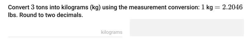 Convert 3 tons into kilograms (kg) using the measurement conversion: 1 kg = 2.2046
lbs. Round to two decimals.
kilograms