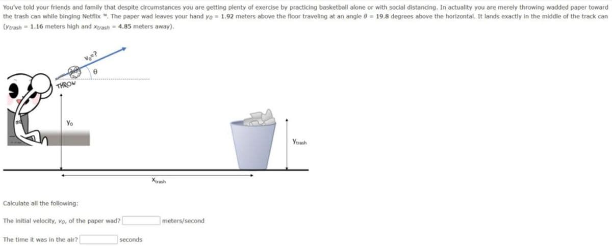 You've told your friends and family that despite circumstances you are getting plenty of exercise by practicing basketball alone or with social distancing. In actuality you are merely throwing wadded paper toward
the trash can while binging Netflix . The paper wad leaves your hand yo= 1.92 meters above the floor traveling at an angle 8 = 19.8 degrees above the horizontal. It lands exactly in the middle of the track can
(Ytrash 1.16 meters high and Xtrash = 4.85 meters away).
THROW
Yo
Calculate all the following:
Vo=?
6
The initial velocity, vo, of the paper wad?
The time it was in the air?
seconds
Xtrash
meters/second
Ytrash