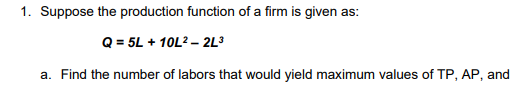 1. Suppose the production function of a firm is given as:
Q = 5L + 10L2 – 2L³
a. Find the number of labors that would yield maximum values of TP, AP, and
