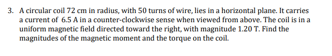 3. A circular coil 72 cm in radius, with 50 turns of wire, lies in a horizontal plane. It carries
a current of 6.5 A in a counter-clockwise sense when viewed from above. The coil is in a
uniform magnetic field directed toward the right, with magnitude 1.20 T. Find the
magnitudes of the magnetic moment and the torque on the coil.