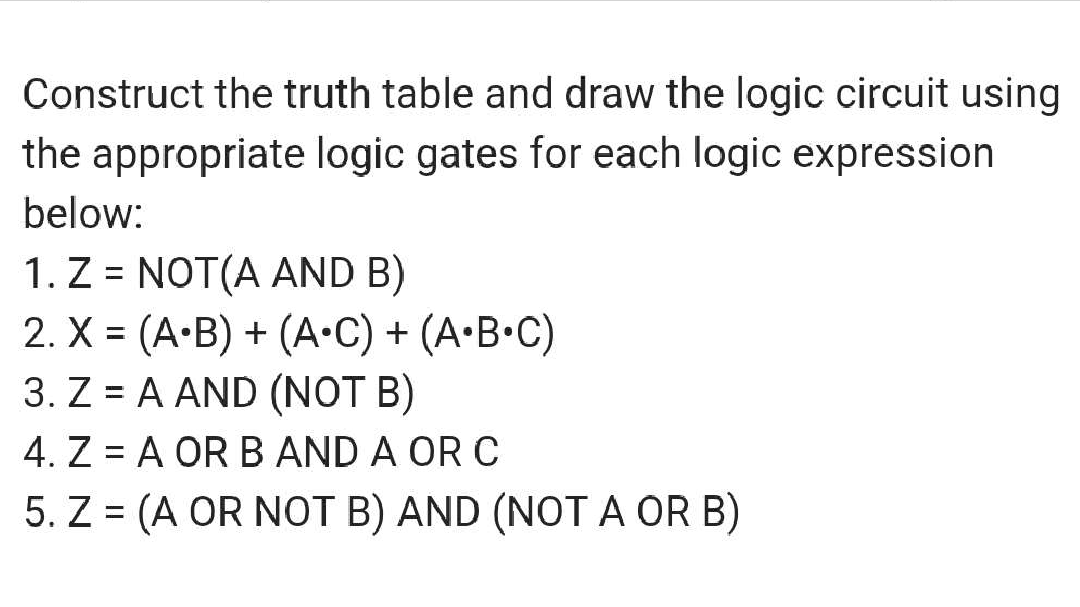 Construct the truth table and draw the logic circuit using
the appropriate logic gates for each logic expression
below:
1. Z = NOT(A AND B)
2. X = (A•B) + (A•C) + (A•B•C)
3. ZA AND (NOT B)
4. Z = A OR B AND A OR C
5. Z = (A OR NOT B) AND (NOT A OR B)