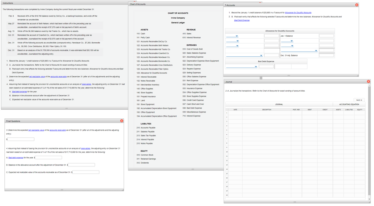 Instructions
Chart of Accounts
T-Accounts
The following transactions were completed by Irvine Company during the current fiscal year ended December 31:
CHART OF ACCOUNTS
1. Record the January 1 credit balance of $25,685 in a T-account for Allowance for Doubtful Accounts
Feb. 8
Received 45% of the $18,700 balance owed by DeCoy Co., a bankrupt business, and wrote off the
2. B. Post each entry that affects the following selected T-accounts and determine the new balances: Allowance for Doubtful Accounts and
Irvine Company
remainder as uncollectible.
Bad Debt Expense.
General Ledger
May 27
Reinstated the account of Seth Nelsen, which had been written off in the preceding year as
uncollectible. Journalized the receipt of $7,270 cash in full payment of Seth's account.
ASSETS
REVENUE
Aug. 13
Wrote off the $6,360 balance owed by Kat Tracks Co., which has no assets.
Allowance for Doubtful Accounts
110 Cash
410 Sales
Oct. 31
Reinstated the account of Crawford Co., which had been written off in the preceding year as
Jan. 1 Balance
111 Petty Cash
610 Interest Revenue
uncollectible. Journalized the receipt of $3,975 cash in full payment of the account.
121 Accounts Receivable-DeCoy Co.
Dec. 31
Wrote off the following accounts as uncollectible (compound entry): Newbauer Co., $7,265; Bonneville
122 Accounts Receivable-Seth Nelsen
EXPENSES
Co., $5,595; Crow Distributors, $9,305; Fiber Optics, S1,150.
123 Accounts Receivable-Kat Tracks Co.
510 Cost of Goods Sold
Dec. 31
Based on an analysis of the $1,759,500 of accounts receivable, it was estimated that $35,190 will be
uncollectible. Journalized the adjusting entry.
124 Accounts Receivable-Crawford Co.
520 Sales Salaries Expense
Dec. 31 Adj. Balance
125 Accounts Receivable-Newbauer Co.
521 Advertising Expense
1. Record the January 1 credit balance of $25,685 in a T-account for Allowance for Doubtful Accounts.
126 Accounts Receivable-Bonneville Co.
522 Depreciation Expense-Store Equipment
Bad Debt Expense
2. A. Journalize the transactions. Refer to the Chart of Accounts for exact wording of account titles.
127 Accounts Receivable-Crow Distributors
523 Delivery Expense
B. Post each entry that affects the following selected T-accounts and determine the new balances: Allowance for Doubtful Accounts and Bad
128 Accounts Receivable-Fiber Optics
524 Repairs Expense
Debt Expense.
129 Allowance for Doubtful Accounts
529 Selling Expenses
3. Determine the expected net realizable value of the accounts receivable as of December 31 (after all of the adjustments and the adjusting
131 Interest Receivable
530 Office Salaries Expense
entry).
132 Notes Receivable
531 Rent Expense
Journal
4. Assuming that instead of basing the provision for uncollectible accounts on an analysis of receivables, the adjusting entry on December 31 had
141 Merchandise Inventory
532 Depreciation Expense-Office Equipment
been based on an estimated expense of 4 of 1% of the net sales of $17,710,000 for the year, determine the following:
145 Office Supplies
533 Insurance Expense
A. Bad debt expense for the year.
2. A. Journalize the transactions. Refer to the Chart of Accounts for exact wording of account titles.
146 Store Supplies
534 Office Supplies Expense
B. Balance in the allowance account after the adjustment of December 31.
151 Prepaid Insurance
535 Store Supplies Expense
C. Expected net realizable value of the accounts receivable as of December 31.
536 Credit Card Expense
181 Land
PAGE 10
191 Store Equipment
537 Cash Short and Over
JOURNAL
ACCOUNTING EQUATION
192 Accumulated Depreciation-Store Equipment
538 Bad Debt Expense
DATE
DESCRIPTION
POST. REF.
DEBIT
CREDIT
ASSETS
LIABILITIES
EQUITY
193 Office Equipment
539 Miscellaneous Expense
194 Accumulated Depreciation-Office Equipment
710 Interest Expense
2
Final Questions
3
LIABILITIES
4
210 Accounts Payable
3. Determine the expected net realizable value of the accounts receivable as of December 31 (after all of the adjustments and the adjusting
5
211 Salaries Payable
entry).
6
213 Sales Tax Payable
$
214 Interest Payable
215 Notes Payable
8
9
4. Assuming that instead of basing the provision for uncollectible accounts on an analysis of receivables, the adjusting entry on December 31
EQUITY
had been based on an estimated expense of 4 of 1% of the net sales of $17,710,000 for the year, determine the following:
10
310 Common Stock
11
A. Bad debt expense for the year. $
311 Retained Earnings
12
312 Dividends
B. Balance in the allowance account after the adjustment of December 31. $
13
14
C. Expected net realizable value of the accounts receivable as of December 31. $
15
16
17
18
19
20
