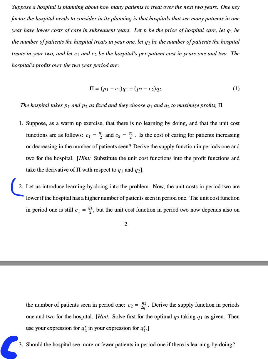 Suppose a hospital is planning about how many patients to treat over the next two years. One key
factor the hospital needs to consider in its planning is that hospitals that see many patients in one
year have lower costs of care in subsequent years. Let p be the price of hospital care, let q₁ be
the number of patients the hospital treats in year one, let q2 be the number of patients the hospital
treats in year two, and let c₁ and c₂ be the hospital's per-patient cost in years one and two. The
hospital's profits over the two year period are:
II (pi-c1)q1+(p2-2)92
The hospital takes p1 and p2 as fixed and they choose q₁ and q2 to maximize profits, II.
(1)
1. Suppose, as a warm up exercise, that there is no learning by doing, and that the unit cost
functions are as follows: c₁ = 2 and c₂ = 22. Is the cost of caring for patients increasing
or decreasing in the number of patients seen? Derive the supply function in periods one and
two for the hospital. [Hint: Substitute the unit cost functions into the profit functions and
take the derivative of II with respect to 91 and 92].
2. Let us introduce learning-by-doing into the problem. Now, the unit costs in period two are
lower if the hospital has a higher number of patients seen in period one. The unit cost function
in period one is still c₁ = 21, but the unit cost function in period two now depends also on
2
6
the number of patients seen in period one: c₂ = Derive the supply function in periods
291'
one and two for the hospital. [Hint: Solve first for the optimal 92 taking 91 as given. Then
use your expression for q; in your expression for qj.]
3. Should the hospital see more or fewer patients in period one if there is learning-by-doing?