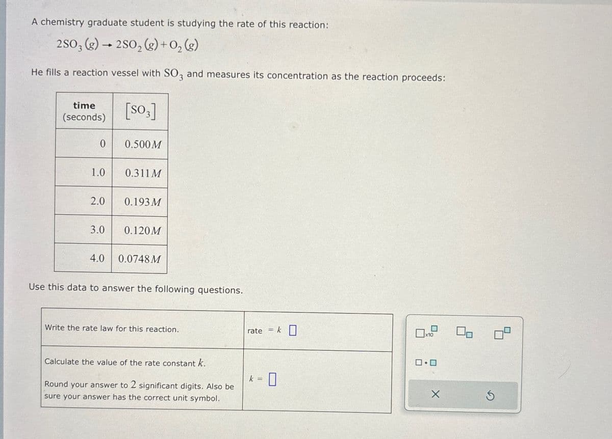 A chemistry graduate student is studying the rate of this reaction:
2SO3(g) → 2SO2(g) + O2(g)
He fills a reaction vessel with SO3 and measures its concentration as the reaction proceeds:
time
(seconds)
[SO3]
0
0.500M
1.0
0.311 M
2.0
0.193 M
3.0
0.120M
4.0
0.0748M
Use this data to answer the following questions.
Write the rate law for this reaction.
rate = k ☐
☐
☐ x10
Calculate the value of the rate constant k.
ロ・ロ
k =
☐
Round your answer to 2 significant digits. Also be
sure your answer has the correct unit symbol.
X
5