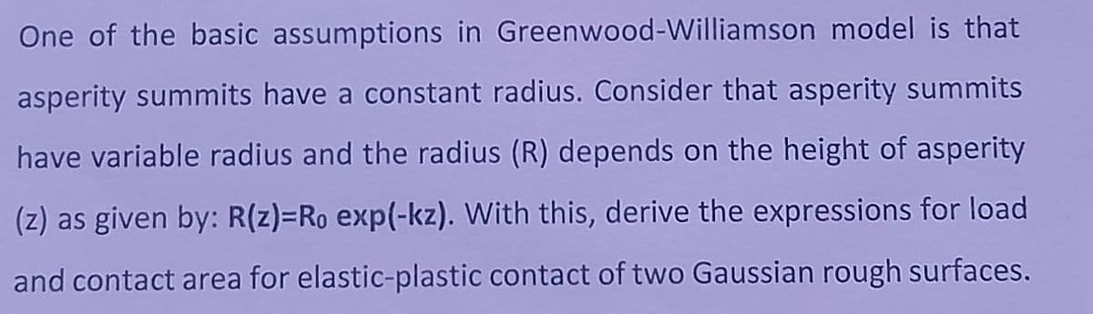 One of the basic assumptions in Greenwood-Williamson model is that
asperity summits have a constant radius. Consider that asperity summits
have variable radius and the radius (R) depends on the height of asperity
(z) as given by: R(z)-Ro exp(-kz). With this, derive the expressions for load
and contact area for elastic-plastic contact of two Gaussian rough surfaces.