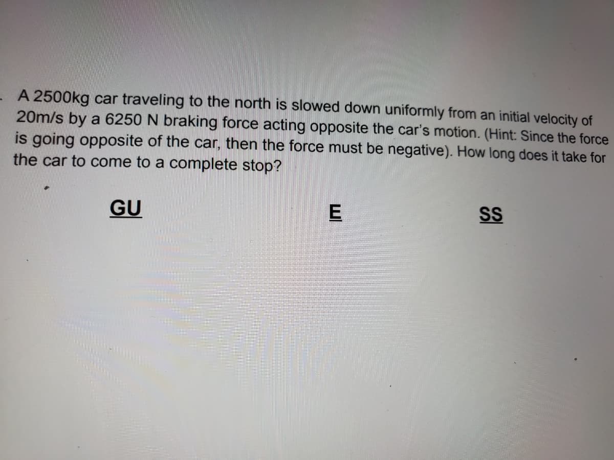A 2500kg car traveling to the north is slowed down uniformly from an initial velocity of
20m/s by a 6250 N braking force acting opposite the car's motion. (Hint: Since the force
is going opposite of the car, then the force must be negative). How long does it take for
the car to come to a complete stop?
GU
E
SS
