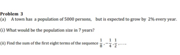 Problem 3
(a) A town has a population of 5000 persons, but is expected to grow by 2% every year.
(i) What would be the population size in 7 years?
1 11
(ii) Find the sum of the first eight terms of the sequence
....
2.* _ , 8
