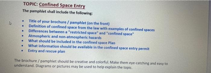 TOPIC: Confined Space Entry
The pamphlet shall include the following:
Title of your brochure / pamphlet (on the front)
Definition of confined space from the law with examples of confined spaces
Differences between a "restricted space" and "confined space"
Atmospheric and non-atmospheric hazards
What should be included in the confined space Plan
What information should be available in the confined space entry permit
Entry and rescue plan
The brochure/ pamphlet should be creative and colorful. Make them eye-catching and easy to
understand. Diagrams or pictures may be used to help explain the topic.
