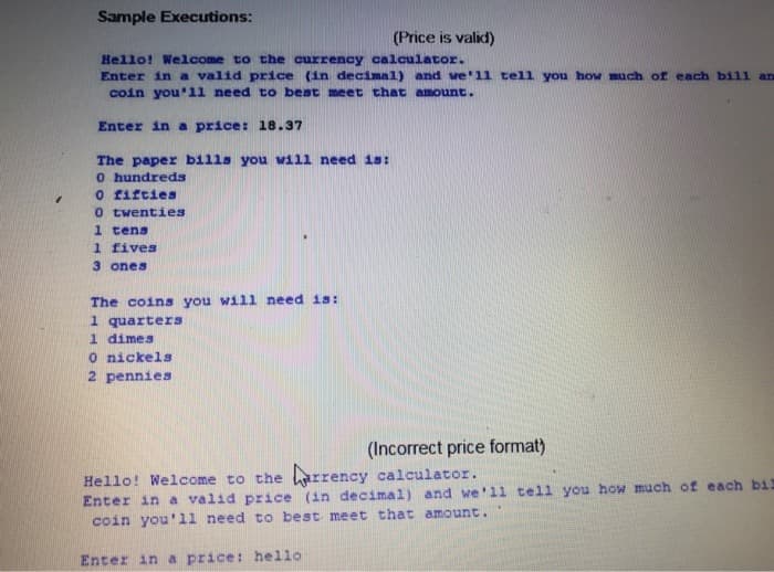 Sample Executions:
(Price is valid)
Hello! Welcome to the currency calculator.
Enter in a valid price (in decimal) and we'1l tell you how much of each bill an
coin you'11 need to best meet that amount.
Enter in a price: 18.37
The paper bills you will need is:
O hundreds
O fifties
0 twenties
1 tens
1 fives
3 ones
The coins you will need is:
1 quarters
1 dimes
O nickels
2 pennies
(Incorrect price format)
Hello! Welcome to the arrency calculator.
Enter in a valid price (in decimal) and we'll tell you how much of each bil
coin you'11 need to best meet that amount
Enter in a price: hello
