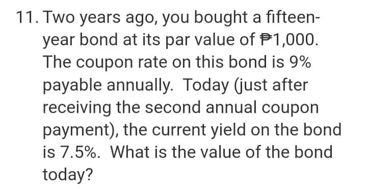 11. Two years ago, you bought a fifteen-
year bond at its par value of P1,000.
The coupon rate on this bond is 9%
payable annually. Today (just after
receiving the second annual coupon
payment), the current yield on the bond
is 7.5%. What is the value of the bond
today?

