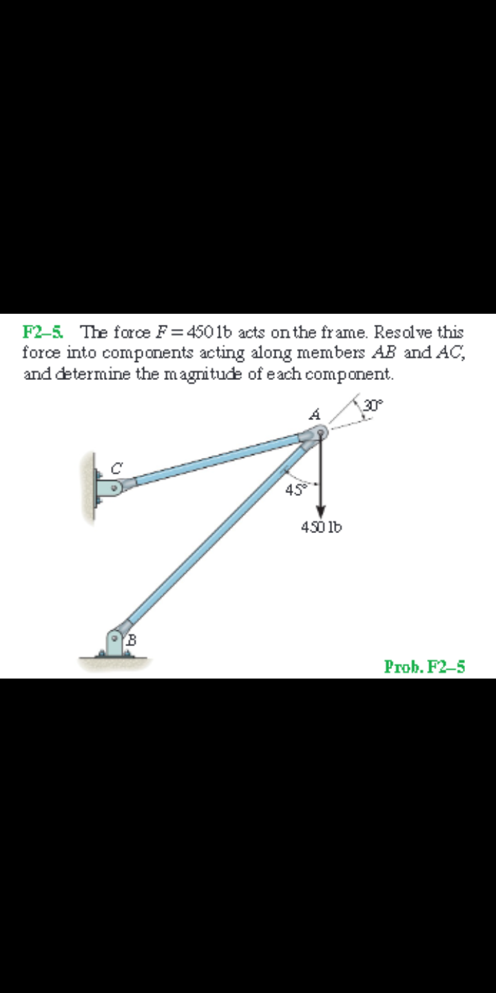 F2-5 The force F = 4501b acts on the fr ame. Resolve this
force into components acting along members AB and AC,
and determine the magnitude of each component.
30°
45
450 lb
Prob. F2-5
