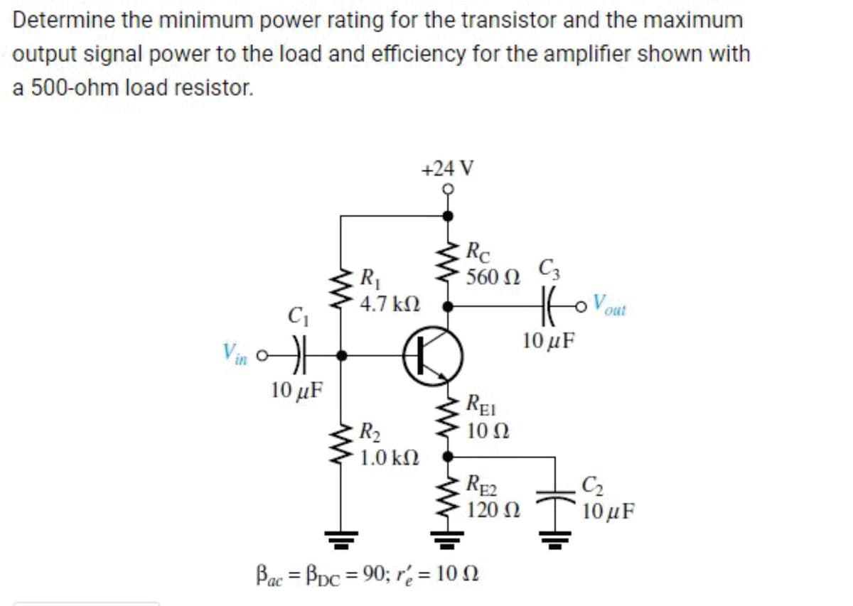 Determine the minimum power rating for the transistor and the maximum
output signal power to the load and efficiency for the amplifier shown with
a 500-ohm load resistor.
Vin
C₁
10 μF
R₁
4.7 ΚΩ
R₂
1.0 ΚΩ
+24 V
Rc
560 N C3
Ω
REI
10 Ω
RE2
120 Ω
Bac = Bpc = 90; r = 100
Ho Vout
10 με
C₂
10 μF