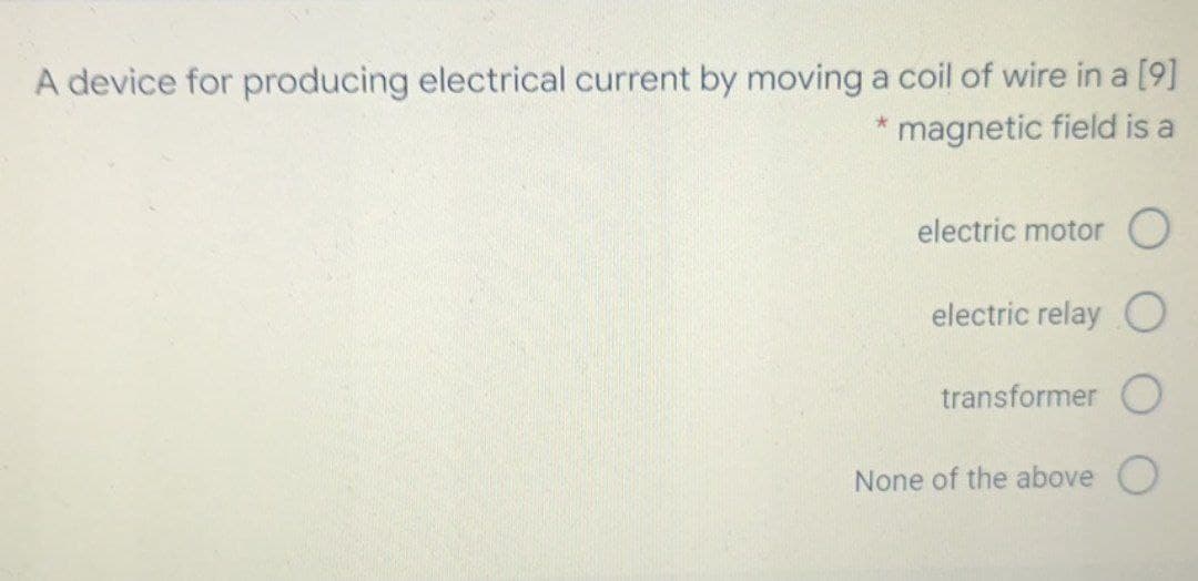 A device for producing electrical current by moving a coil of wire in a [9]
magnetic field is a
electric motor O
electric relay C
transformer O
None of the above
