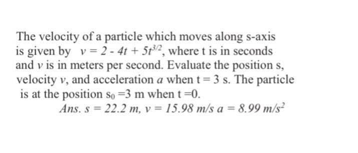The velocity of a particle which moves along s-axis
is given by v = 2 - 4t + 5t2, where t is in seconds
and v is in meters per second. Evaluate the position s,
velocity v, and acceleration a when t = 3 s. The particle
is at the position so =3 m whent 0.
Ans. s = 22.2 m, v = 15.98 m/s a = 8.99 m/s?
