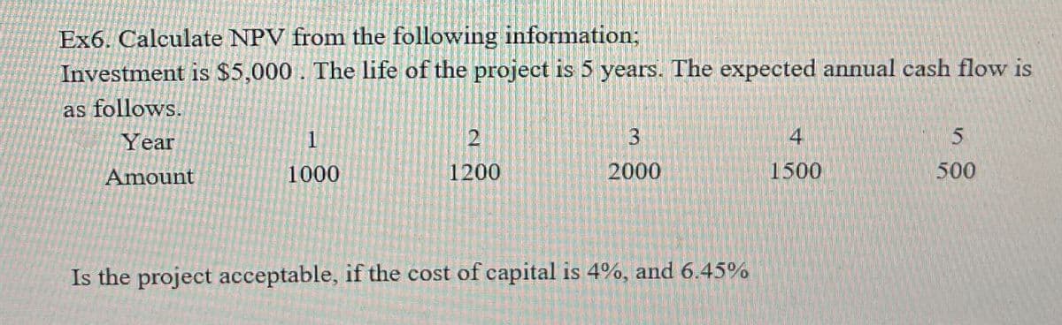 Ex6. Calculate NPV from the following information;
Investment is $5,000. The life of the project is 5 years. The expected annual cash flow is
as follows.
Year
2
3
4
5
Amount
1000
1200
2000
1500
500
Is the project acceptable, if the cost of capital is 4%, and 6.45%