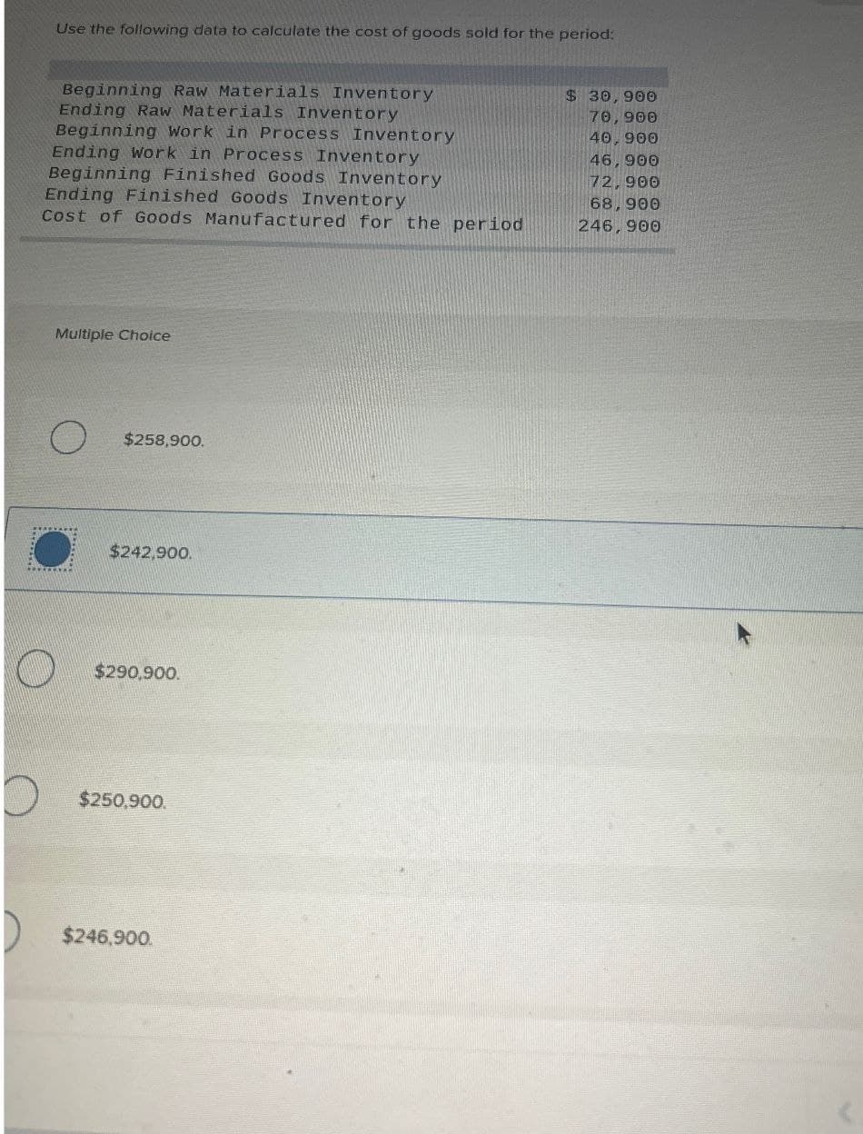 Use the following data to calculate the cost of goods sold for the period:
Beginning Raw Materials Inventory
Ending Raw Materials Inventory
Beginning Work in Process Inventory
Ending Work in Process Inventory
Beginning Finished Goods Inventory
Ending Finished Goods Inventory
Cost of Goods Manufactured for the period
Multiple Choice
O
$258,900.
O
$242,900
$290,900.
$250,900.
$246,900.
$ 30,900
70,900
40,900
46,900
72,900
68,900
246,900