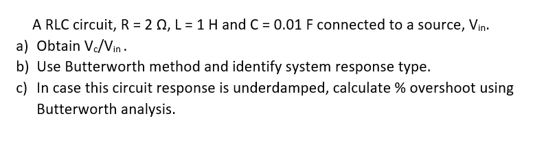 A RLC circuit, R = 2 0, L = 1 H and C = 0.01 F connected to a source, Vin.
a) Obtain Vc/Vin .
b) Use Butterworth method and identify system response type.
c) In case this circuit response is underdamped, calculate % overshoot using
Butterworth analysis.
