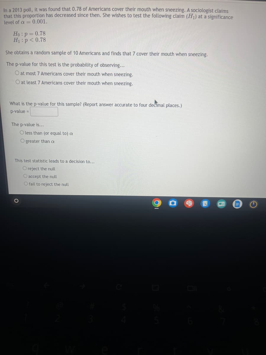 esc
In a 2013 poll, it was found that 0.78 of Americans cover their mouth when sneezing. A sociologist claims
that this proportion has decreased since then. She wishes to test the following claim (H1) at a significance
level of a 0.001.
=
Ho: p = 0.78
H₁: p<0.78
She obtains a random sample of 10 Americans and finds that 7 cover their mouth when sneezing.
The p-value for this test is the probability of observing...
O at most 7 Americans cover their mouth when sneezing.
O at least 7 Americans cover their mouth when sneezing.
What is the p-value for this sample? (Report answer accurate to four decimal places.)
p-value =
The p-value is...
O less than (or equal to) a
O greater than a
This test statistic leads to a decision to...
O reject the null
O accept the null
O fail to reject the null
W
G