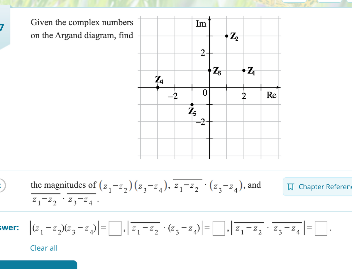 Given the complex numbers
Im
7
on the Argand diagram, find
•Z
2
Z3
•Z
N
Z4
-2
Z5
0
-2-
2
Re
the magnitudes of (z₁¯z₂) (z¸¯¯ 4), z₁¯¯² 2 · (²¸¯¯ 4), and
Z1-Z2
Z3 4
=
•
Chapter Referen
=
swer: |(z₁−z₂)(²¸¯¯4)|-|, | Z₁-Z2 · (23-24)|=|, | Z₁-Z2 · Z¸¯Z4|-|·
1
3
Clear all