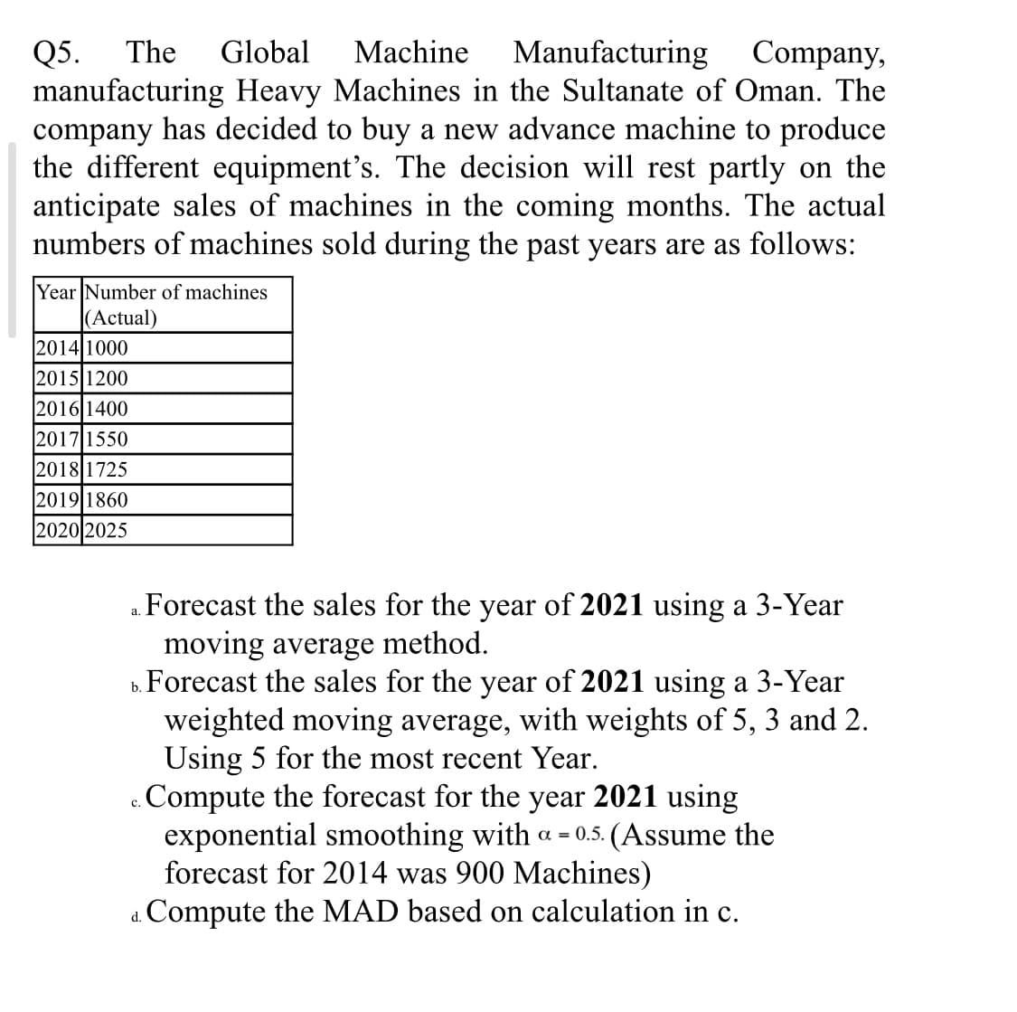 The
Global
Machine
Manufacturing Company,
Q5.
manufacturing Heavy Machines in the Sultanate of Oman. The
company has decided to buy a new advance machine to produce
the different equipment's. The decision will rest partly on the
anticipate sales of machines in the coming months. The actual
numbers of machines sold during the past years are as follows:
Year Number of machines
(Actual)
2014 1000
|2015|1200
2016 1400
2017 1550
2018 1725
2019|1860
2020 2025
a. Forecast the sales for the year of 2021 using a 3-Year
moving average method.
b. Forecast the sales for the year of 2021 using a 3-Year
weighted moving average, with weights of 5, 3 and 2.
Using 5 for the most recent Year.
c. Compute the forecast for the year 2021 using
exponential smoothing with a = 0.5. (Assume the
forecast for 2014 was 900 Machines)
Compute the MAD based on calculation in c.
с.
d.
