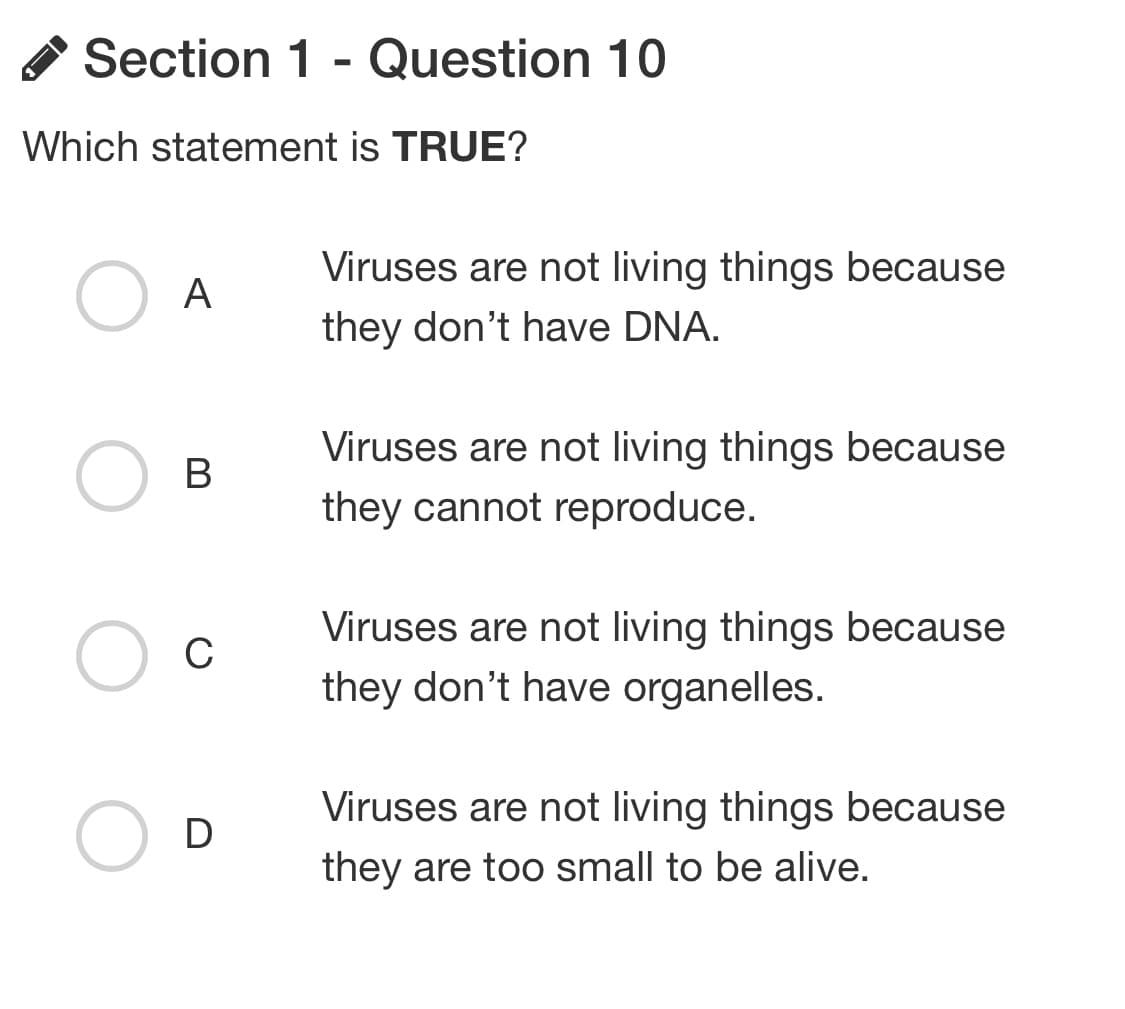 Section 1 - Question 10
is TRUE?
Which statement
O
A
B
C
D
Viruses are not living things because
they don't have DNA.
Viruses are not living things because
they cannot reproduce.
Viruses are not living things because
they don't have organelles.
Viruses are not living things because
they are too small to be alive.