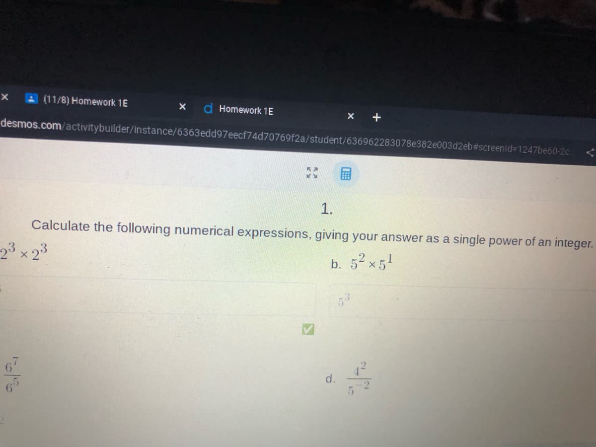 X
(11/8) Homework 1E
X d Homework 1E
desmos.com/activitybuilder/instance/6363edd97eecf74d70769f2a/student/636962283078e382e003d2eb#screenid=1247be60-2c..
2
1.
Calculate the following numerical expressions, giving your answer as a single power of an integer.
2³ × 23
b. 5² x 5¹
d.
4²
-2