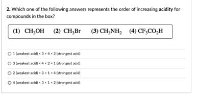 2. Which one of the following answers represents the order of increasing acidity for
compounds in the box?
(1) CH,он (2) сH,Br (3) CH,NH,
(2) CH,Br
(4) CF;CO,H
O 1 (weakest acid) « 3 <4< 2 (strongest acid)
O 3 (weakest acid) < 4 « 2<1 strongest acid)
O 2 (weakest acid) « 3 «1« 4 (strongest acid)
O 4 (weakest acid) « 31«2 (strongest acid)
