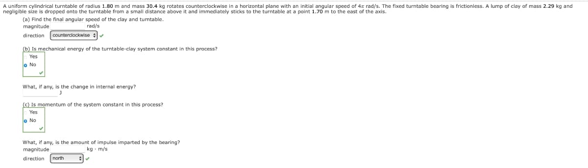 A uniform cylindrical turntable of radius 1.80 m and mass 30.4 kg rotates counterclockwise in a horizontal plane with an initial angular speed of 4x rad/s. The fixed turntable bearing is frictionless. A lump of clay of mass 2.29 kg and
negligible size is dropped onto the turntable from a small distance above it and immediately sticks to the turntable at a point 1.70 m to the east of the axis.
(a) Find the final angular speed of the clay and turntable.
magnitude
rad/s
direction counterclockwise ✔
(b) Is mechanical energy of the turntable-clay system constant in this process?
Yes
o No
What, if any, is the change in internal energy?
(c) Is momentum of the system constant in this process?
Yes
o No
What, if any, is the amount of impulse imparted by the bearing?
magnitude
kg m/s
direction north