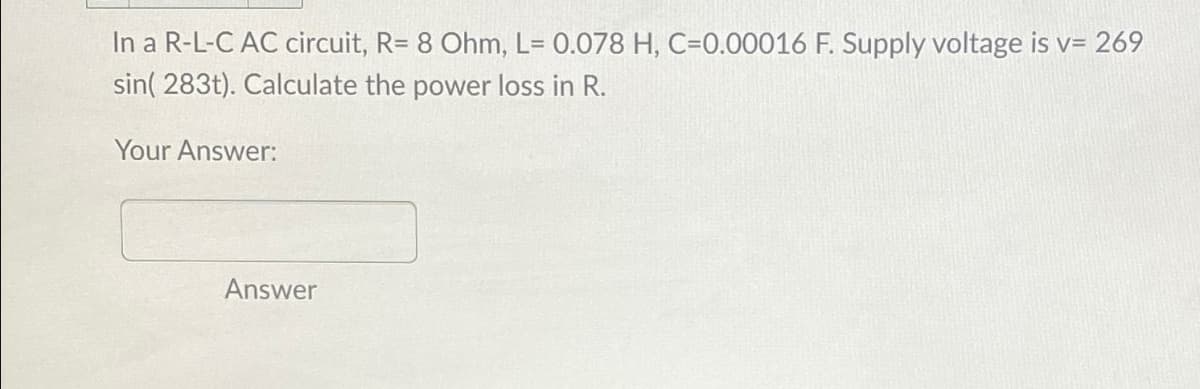 In a R-L-C AC circuit, R= 8 Ohm, L= 0.078 H, C=0.00016 F. Supply voltage is v= 269
sin(283t). Calculate the power loss in R.
Your Answer:
Answer