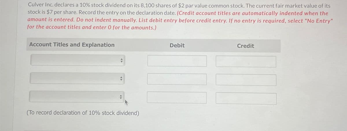 Culver Inc. declares a 10% stock dividend on its 8,100 shares of $2 par value common stock. The current fair market value of its
stock is $7 per share. Record the entry on the declaration date. (Credit account titles are automatically indented when the
amount is entered. Do not indent manually. List debit entry before credit entry. If no entry is required, select "No Entry"
for the account titles and enter O for the amounts.)
Account Titles and Explanation
Debit
Credit
(To record declaration of 10% stock dividend)