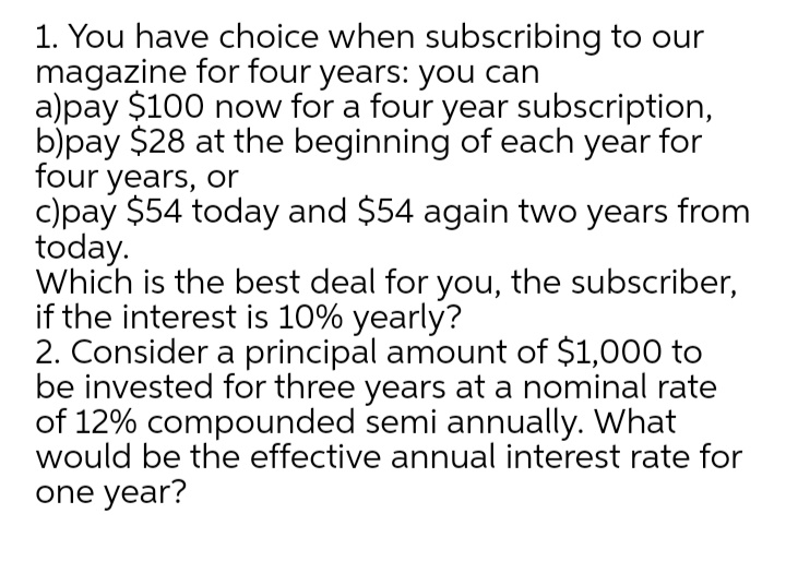 1. You have choice when subscribing to our
magazine for four years: you can
a)pay $100 now for a four year subscription,
b)pay $28 at the beginning of each year for
four years, or
c)pay $54 today and $54 again two years from
today.
Which is the best deal for you, the subscriber,
if the interest is 10% yearly?
2. Consider a principal amount of $1,000 to
be invested for three years at a nominal rate
of 12% compounded semi annually. What
would be the effective annual interest rate for
one year?
