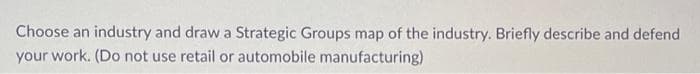 Choose an industry and draw a Strategic Groups map of the industry. Briefly describe and defend
your work. (Do not use retail or automobile manufacturing)