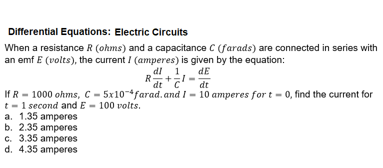 Differential Equations: Electric Circuits
When a resistance R (ohms) and a capacitance C (farads) are connected in series with
an emf E (volts), the current I (amperes) is given by the equation:
dE
1
R- +-I =
dtC
dI
C
dt
If R = 1000 ohms, C = 5x10-4farad.and I
t = 1 second and E = 100 volts.
a. 1.35 amperes
b. 2.35 amperes
c. 3.35 amperes
d. 4.35 amperes
10 amperes for t = 0, find the current for
