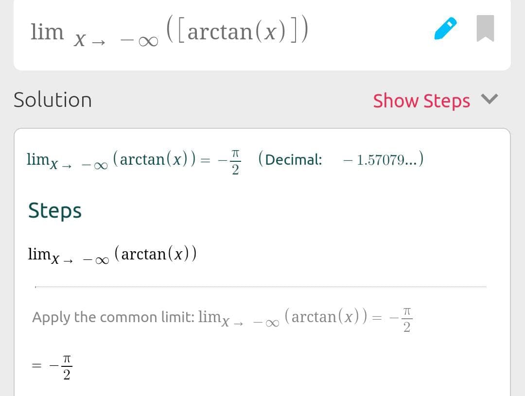 lim
Solution
limx→
X →
||
Steps
limx→ (arctan(x))
-x
([arctan(x)])
(arctan(x))
ㅠ
HR
=
ㅠ
Apply the common limit: limx→ (arctan(x))=−,
Show Steps ✓
(Decimal: -1.57079...)
∞
