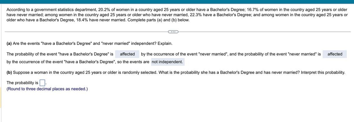 According to a government statistics department, 20.2% of women in a country aged 25 years or older have a Bachelor's Degree; 16.7% of women in the country aged 25 years or older
have never married; among women in the country aged 25 years or older who have never married, 22.3% have a Bachelor's Degree; and among women in the country aged 25 years or
older who have a Bachelor's Degree, 18.4% have never married. Complete parts (a) and (b) below.
(a) Are the events "have a Bachelor's Degree" and "never married" independent? Explain.
The probability of the event "have a Bachelor's Degree" is affected by the occurrence of the event "never married", and the probability of the event "never married" is affected
by the occurrence of the event "have a Bachelor's Degree", so the events are not independent.
(b) Suppose a woman in the country aged 25 years or older is randomly selected. What is the probability she has a Bachelor's Degree and has never married? Interpret this probability.
The probability is
(Round to three decimal places as needed.)