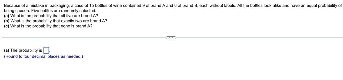 Because of a mistake in packaging, a case of 15 bottles of wine contained 9 of brand A and 6 of brand B, each without labels. All the bottles look alike and have an equal probability of
being chosen. Five bottles are randomly selected.
(a) What is the probability that all five are brand A?
(b) What is the probability that exactly two are brand A?
(c) What is the probability that none is brand A?
(a) The probability is.
(Round to four decimal places as needed.)