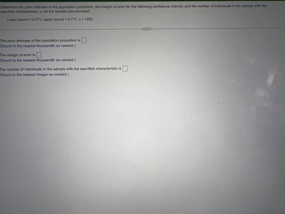 Determine the point estimate of the population proportion, the margin of error for the following confidence interval, and the number of individuals in the sample with the
specified characteristic, x, for the sample size provided.
Lower bound = 0.473, upper bound = 0.717, n = 1200
The point estimate of the population proportion is.
(Round to the nearest thousandth as needed.)
The margin of error is.
Round to the nearest thousandth as needed.)
The number of individuals in the sample with the specified characteristic is
Round to the nearest integer as needed.)