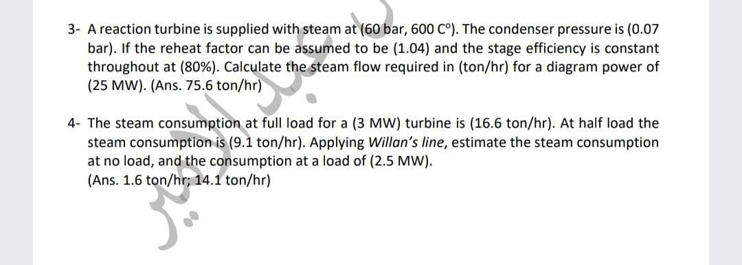 3- A reaction turbine is supplied with steam at (60 bar, 600 C°). The condenser pressure is (0.07
bar). If the reheat factor can be assumed to be (1.04) and the stage efficiency is constant
throughout at (80%). Calculate the steam flow required in (ton/hr) for a diagram power of
(25 MW). (Ans. 75.6 ton/hr)
4- The steam consumption at full load for a (3 MW) turbine is (16.6 ton/hr). At half load the
steam consumption is (9.1 ton/hr). Applying Willan's line, estimate the steam consumption
at no load, and the consumption at a load of (2.5 MW).
(Ans. 1.6 ton/hr; 14.1 ton/hr)
