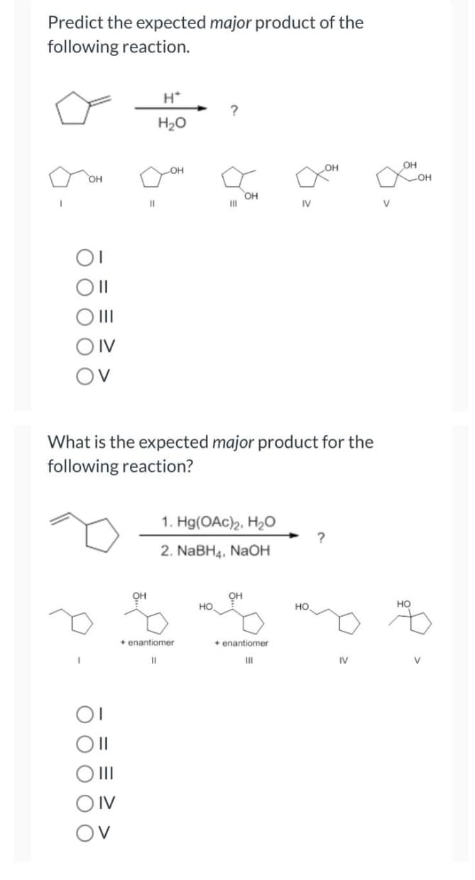 Predict the expected major product of the
following reaction.
H*
?
H₂O
OH
OH
OH
I
III
IV
OV
What is the expected major product for the
following reaction?
1. Hg(OAc)2, H₂O
?
2. NaBH4, NaOH
OH
HO
+ enantiomer
111
ㅎㅎ
|||
DIV
OI
) ||
IV
V
11
OH
OH
+ enantiomer
||
HO
IV
8.
V
OH
HO
-OH