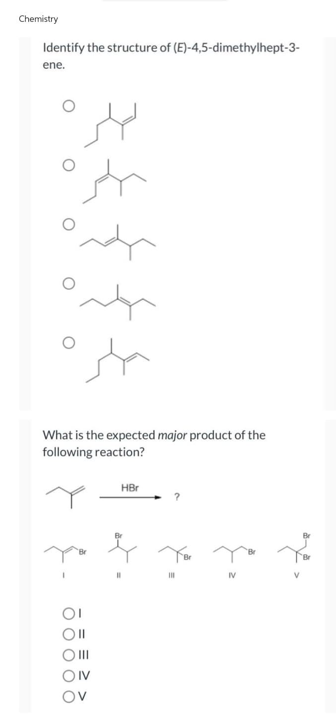 Chemistry
Identify the structure of (E)-4,5-dimethylhept-3-
ene.
صلى
سلم
ماده
معده
صلر
What is the expected major product of the
following reaction?
HBr
?
||
IV
OV
Br
11
|||
Br
IV
Br
مام
V