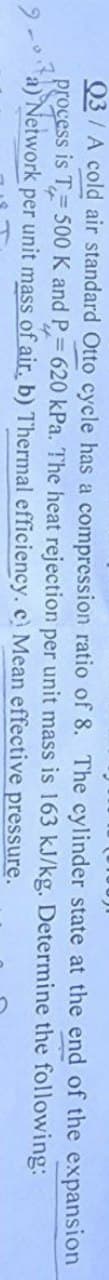 Q3/A cold air standard Otto cycle has a compression ratio of 8. The cylinder state at the end of the expansion
process is T500 K and P=620 kPa. The heat rejection per unit mass is 163 kJ/kg. Determine the following:
Network
per unit mass of air, b) Thermal
pressure.
efficiency. c) Mean effective