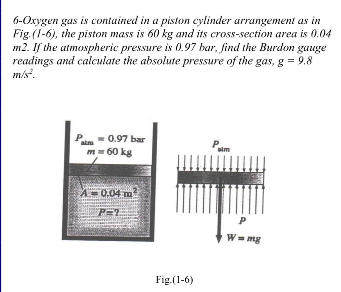6-Oxygen gas is contained in a piston cylinder arrangement as in
Fig.(1-6), the piston mass is 60 kg and its cross-section area is 0.04
m2. If the atmospheric pressure is 0.97 bar, find the Burdon gauge
readings and calculate the absolute pressure of the gas, g = 9.8
m/s².
Patm = 0.97 bar
m = 60 kg
A-0.04 m²
Fig.(1-6)
P
P
W = mg